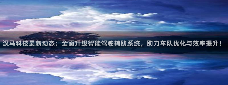 汉马科技最新动态：全面升级智能驾驶辅助系统，助力车队优化与效率提升！